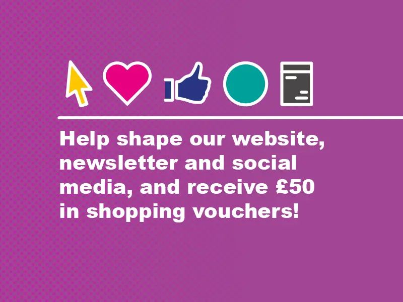 Help shape our website, newsletter and social media and recieve £50 in shopping vouchers!